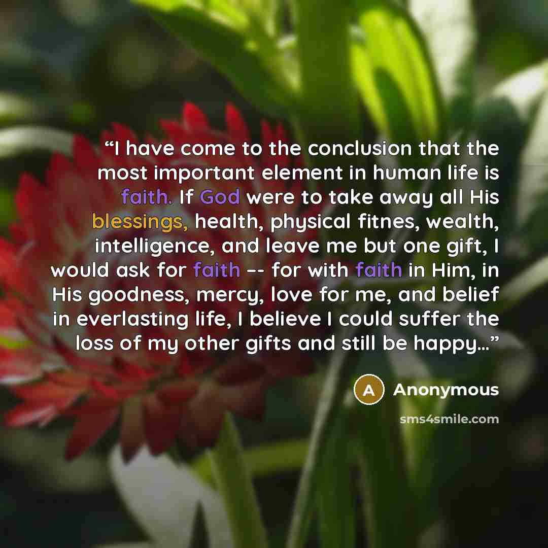 “I have come to the conclusion that the most important element in human life is faith. If God were to take away all His blessings, health, physical fitnes, wealth, intelligence, and leave me but one gift, I would ask for faith –- for with faith in Him, in His goodness, mercy, love for me, and…” quote by Anonymous