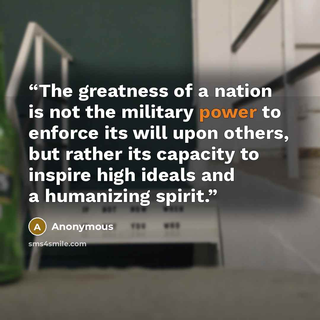 “The greatness of a nation is not the military power to enforce its will upon others, but rather its capacity to inspire high ideals and a humanizing spirit.” quote by Anonymous