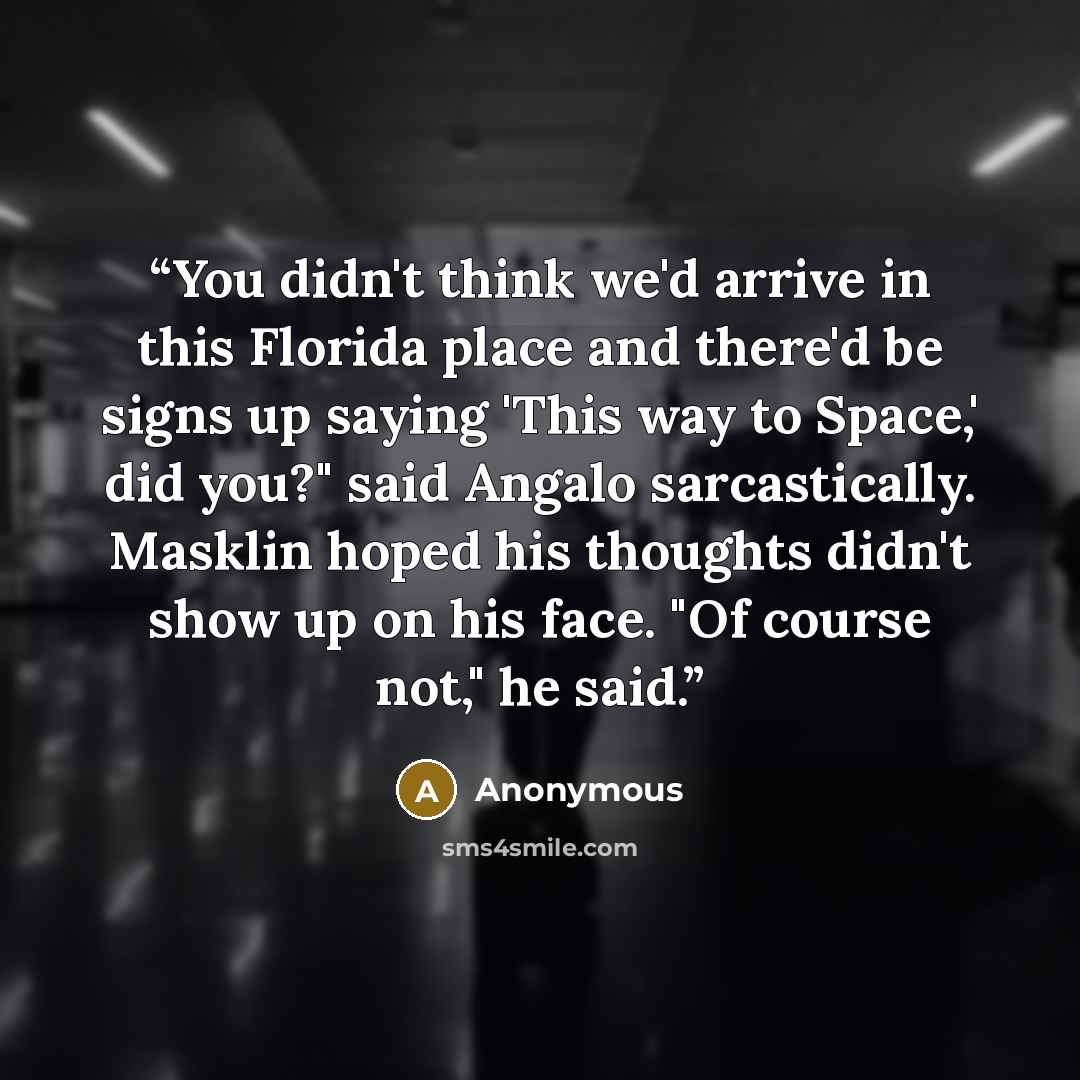 “You didn't think we'd arrive in this Florida place and there'd be signs up saying 'This way to Space,' did you?" said Angalo sarcastically. Masklin hoped his thoughts didn't show up on his face. "Of course not," he said.” quote by Anonymous