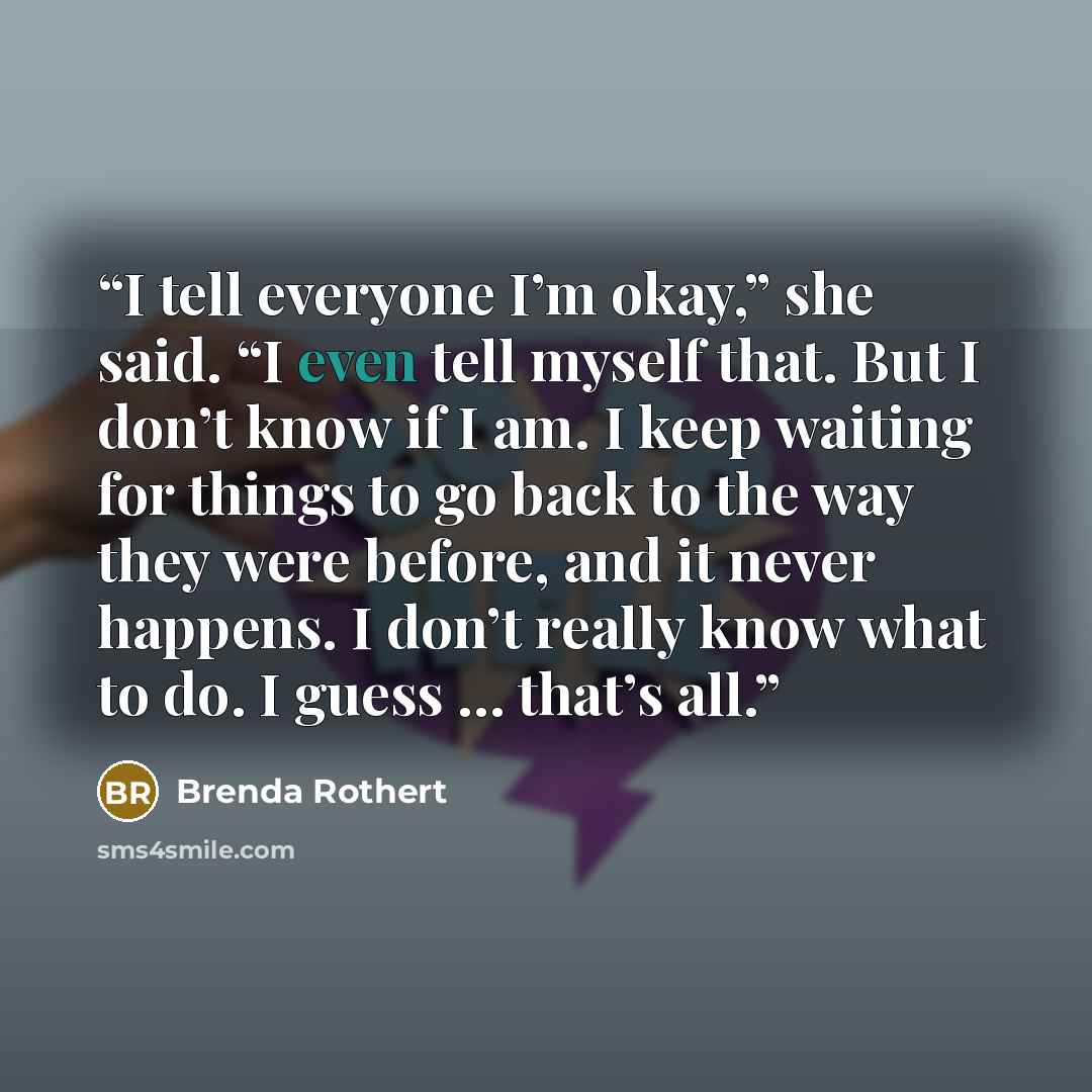 “I tell everyone I’m okay,” she said. “I even tell myself that. But I don’t know if I am. I keep waiting for things to go back to the way they were before, and it never happens. I don’t really know what to do. I guess … that’s all.” quote by Brenda Rothert