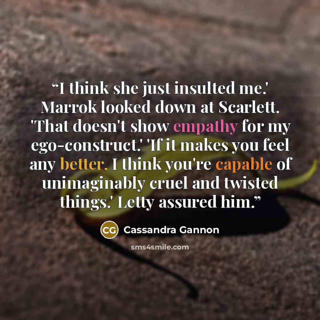 “I think she just insulted me.' Marrok looked down at Scarlett. 'That doesn't show empathy for my ego-construct.' 'If it makes you feel any better, I think you're capable of unimaginably cruel and twisted things.' Letty assured him.” quote by Cassandra Gannon