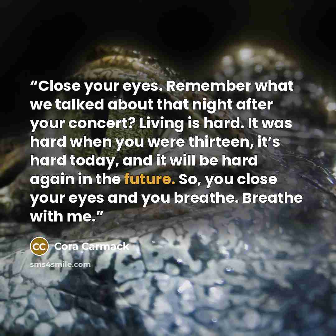 “Close your eyes. Remember what we talked about that night after your concert? Living is hard. It was hard when you were thirteen, it’s hard today, and it will be hard again in the future. So, you close your eyes and you breathe. Breathe with me.” quote by Cora Carmack