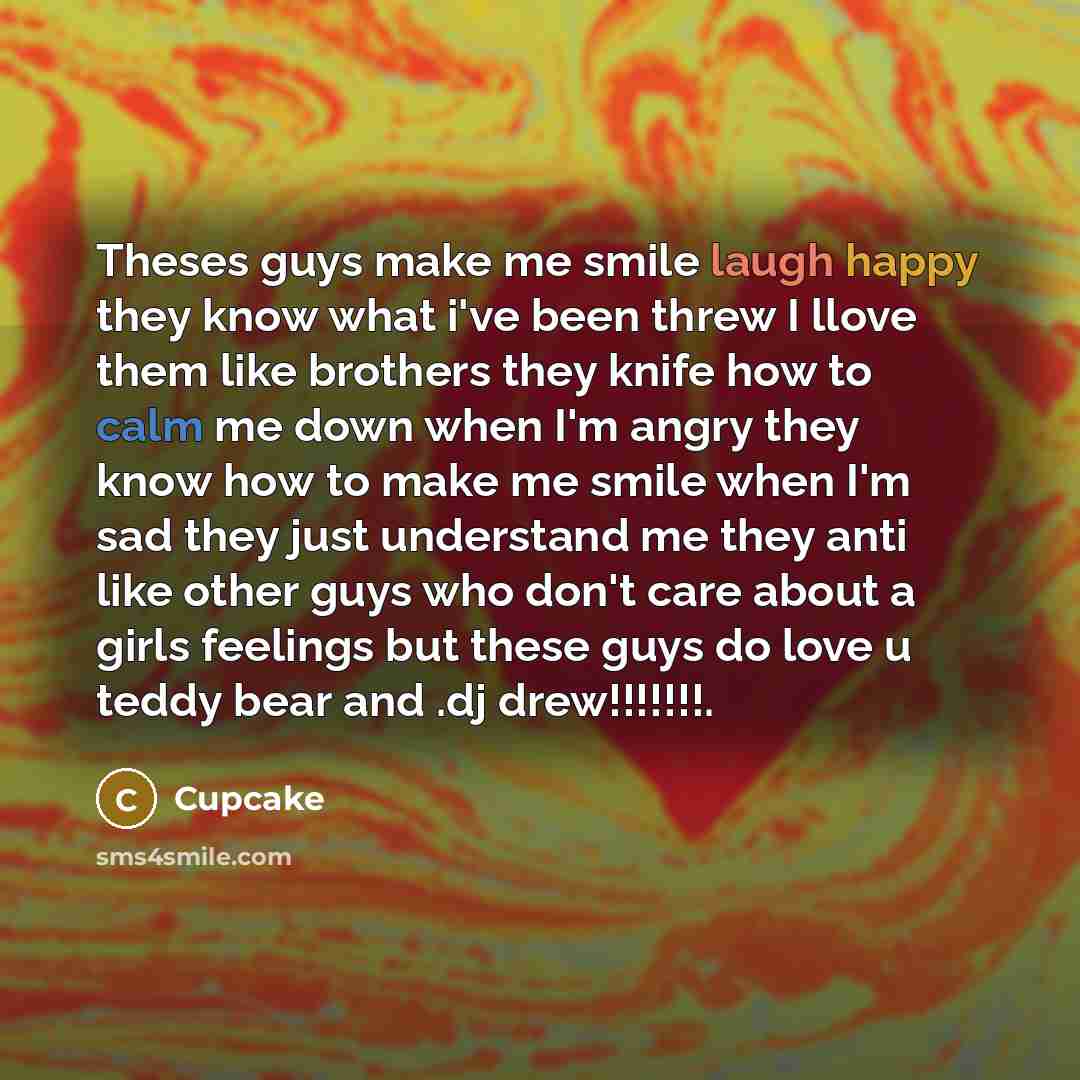 “Theses guys make me smile laugh happy they know what i've been threw I llove them like brothers they knife how to calm me down when I'm angry they know how to make me smile when I'm sad they just understand me they anti like other guys who don't care about a girls feelings but these guys do love u…” quote by Cupcake