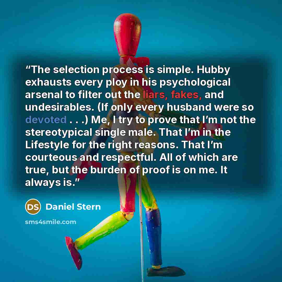 “The selection process is simple. Hubby exhausts every ploy in his psychological arsenal to filter out the liars, fakes, and undesirables. (If only every husband were so devoted . . .) Me, I try to prove that I’m not the stereotypical single male. That I’m in the Lifestyle for the right reasons…” quote by Daniel Stern