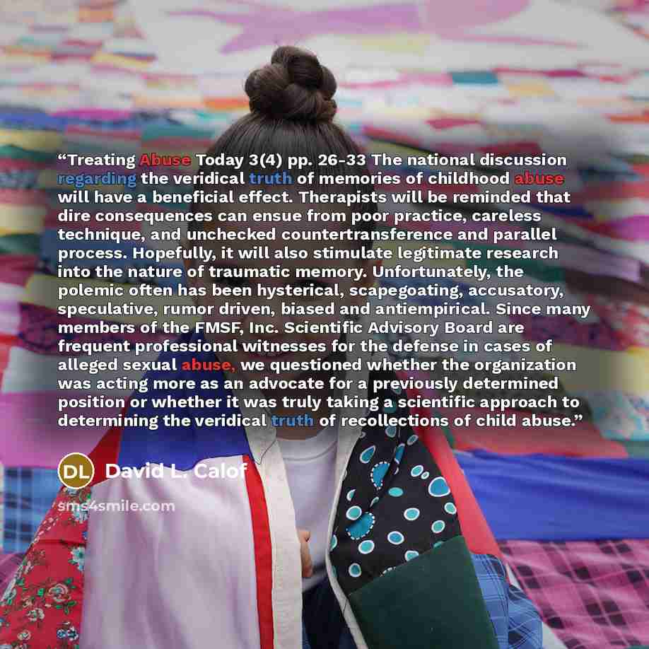 “Treating Abuse Today 3(4) pp. 26-33 The national discussion regarding the veridical truth of memories of childhood abuse will have a beneficial effect. Therapists will be reminded that dire consequences can ensue from poor practice, careless technique, and unchecked countertransference and…” quote by David L. Calof