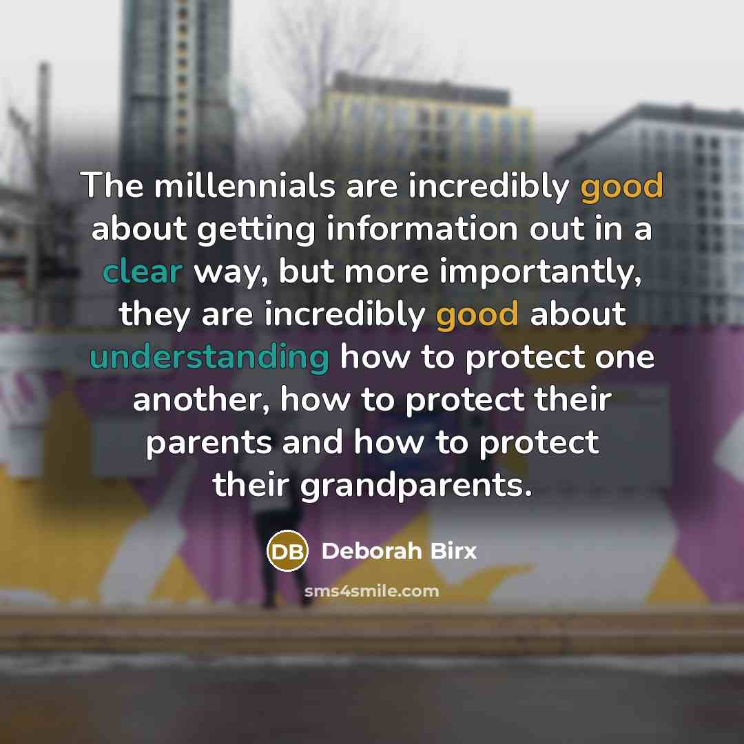 “The millennials are incredibly good about getting information out in a clear way, but more importantly, they are incredibly good about understanding how to protect one another, how to protect their parents and how to protect their grandparents.” quote by Deborah Birx