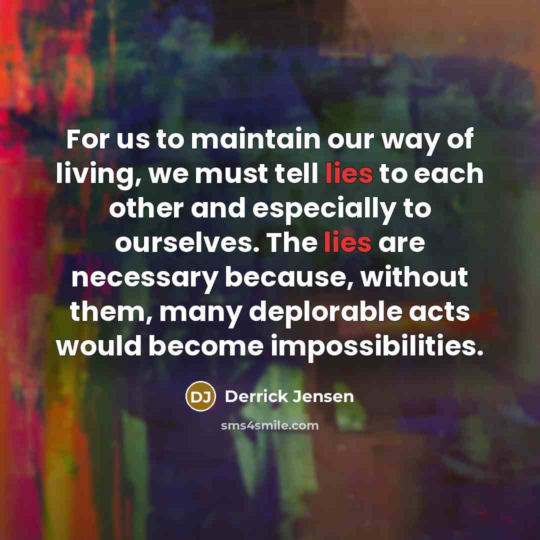 “For us to maintain our way of living, we must tell lies to each other and especially to ourselves. The lies are necessary because, without them, many deplorable acts would become impossibilities.” quote by Derrick Jensen