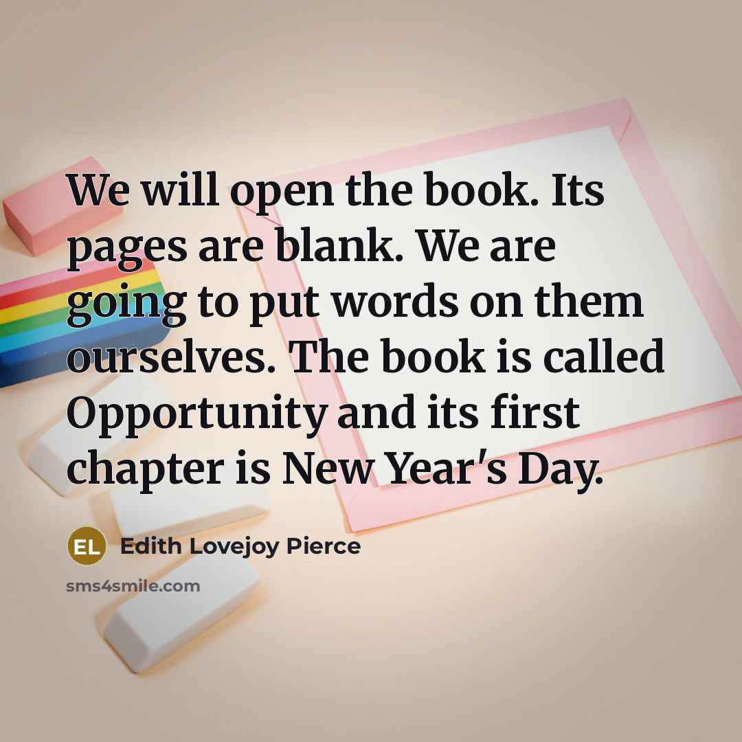 “We will open the book. Its pages are blank. We are going to put words on them ourselves. The book is called Opportunity and its first chapter is New Year's Day.” quote by Edith Lovejoy Pierce
