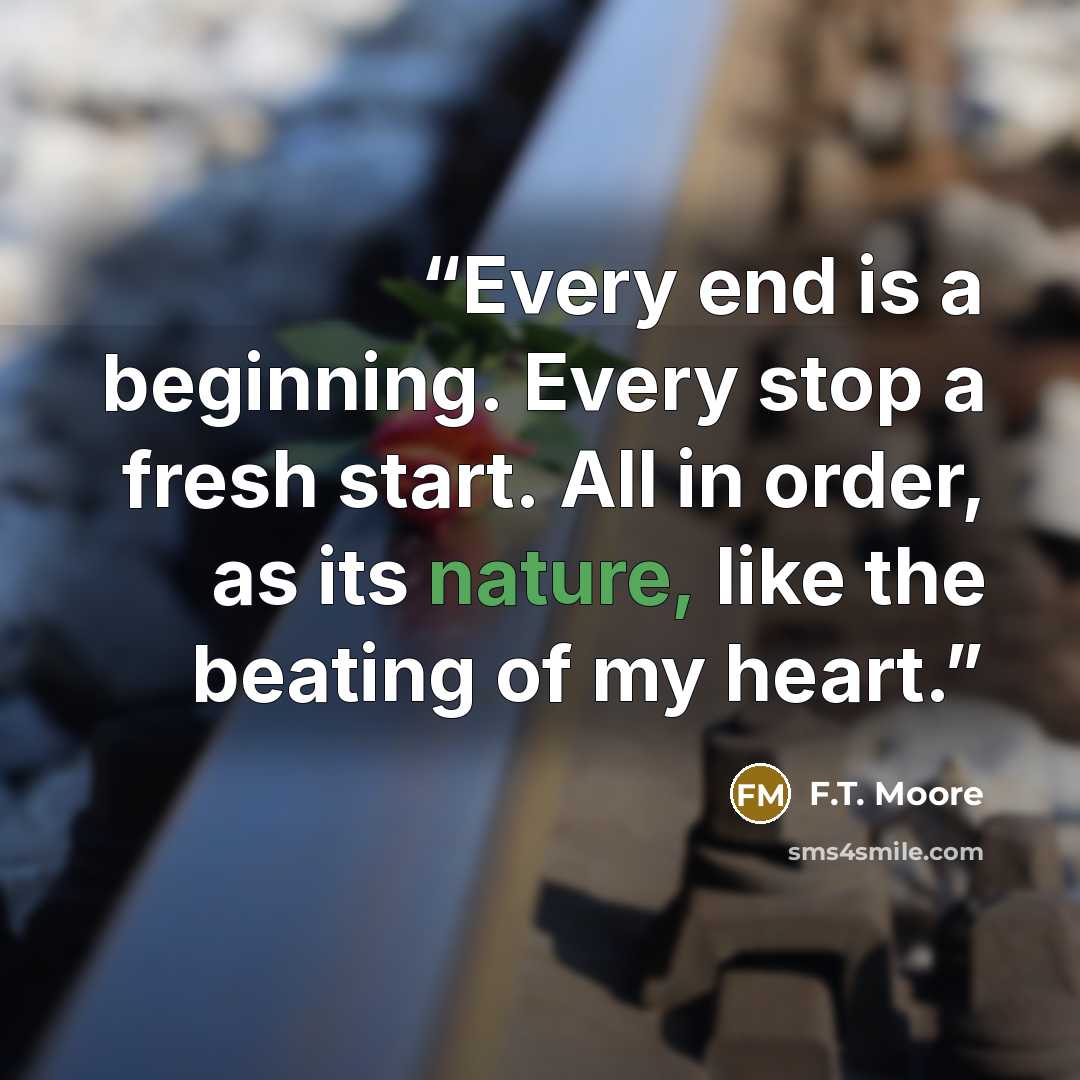 “Every end is a beginning. Every stop a fresh start. All in order, as its nature, like the beating of my heart.” quote by F.T. Moore