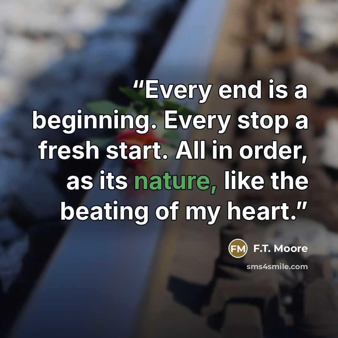 “Every end is a beginning. Every stop a fresh start. All in order, as its nature, like the beating of my heart.” quote by F.T. Moore