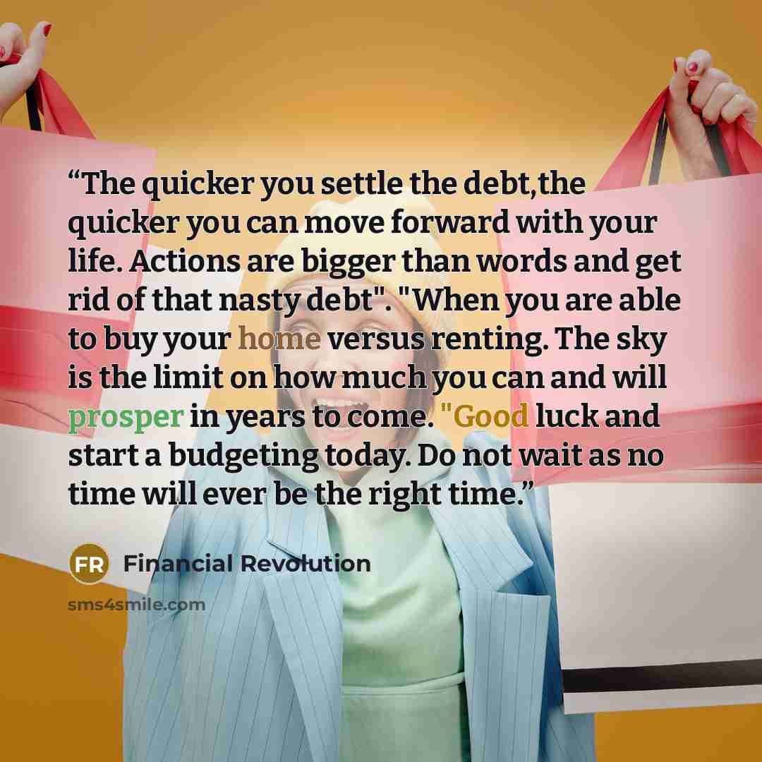 “The quicker you settle the debt,the quicker you can move forward with your life. Actions are bigger than words and get rid of that nasty debt". "When you are able to buy your home versus renting. The sky is the limit on how much you can and will prosper in years to come. "Good luck and start a…” quote by Financial Revolution