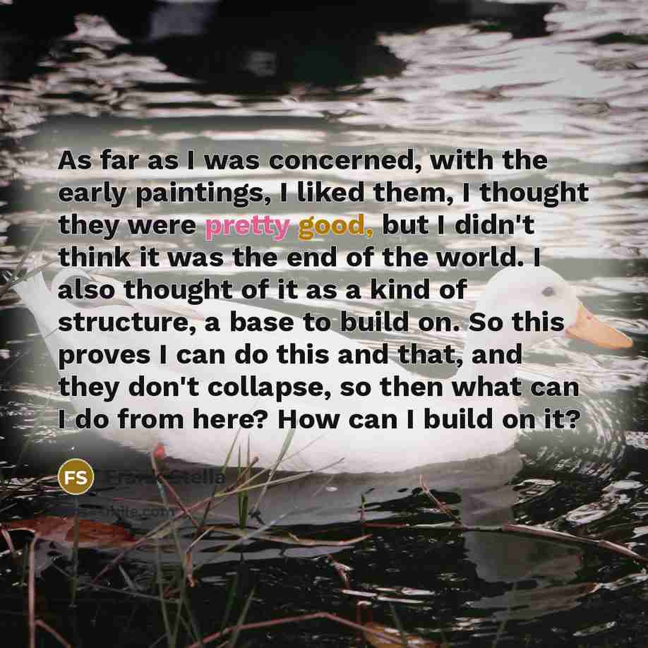 “As far as I was concerned, with the early paintings, I liked them, I thought they were pretty good, but I didn't think it was the end of the world. I also thought of it as a kind of structure, a base to build on. So this proves I can do this and that, and they don't collapse, so then what can I do…” quote by Frank Stella