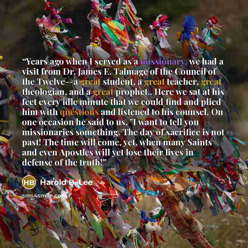 “Years ago when I served as a missionary, we had a visit from Dr. James E. Talmage of the Council of the Twelve--a great student, a great teacher, great theologian, and a great prophet.. Here we sat at his feet every idle minute that we could find and plied him with questions and listened to his…” quote by Harold B. Lee