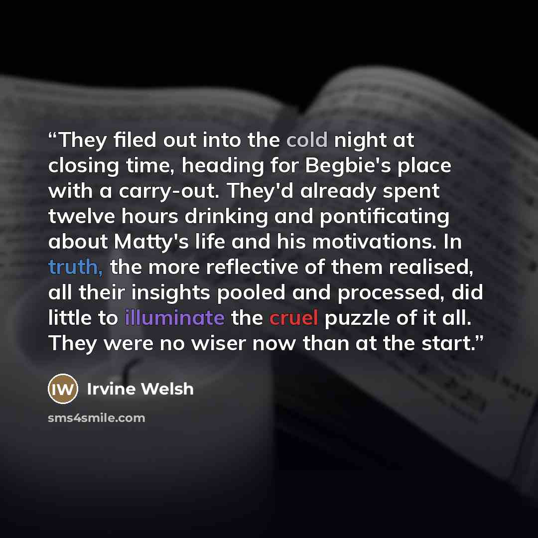 “They filed out into the cold night at closing time, heading for Begbie's place with a carry-out. They'd already spent twelve hours drinking and pontificating about Matty's life and his motivations. In truth, the more reflective of them realised, all their insights pooled and processed, did little…” quote by Irvine Welsh