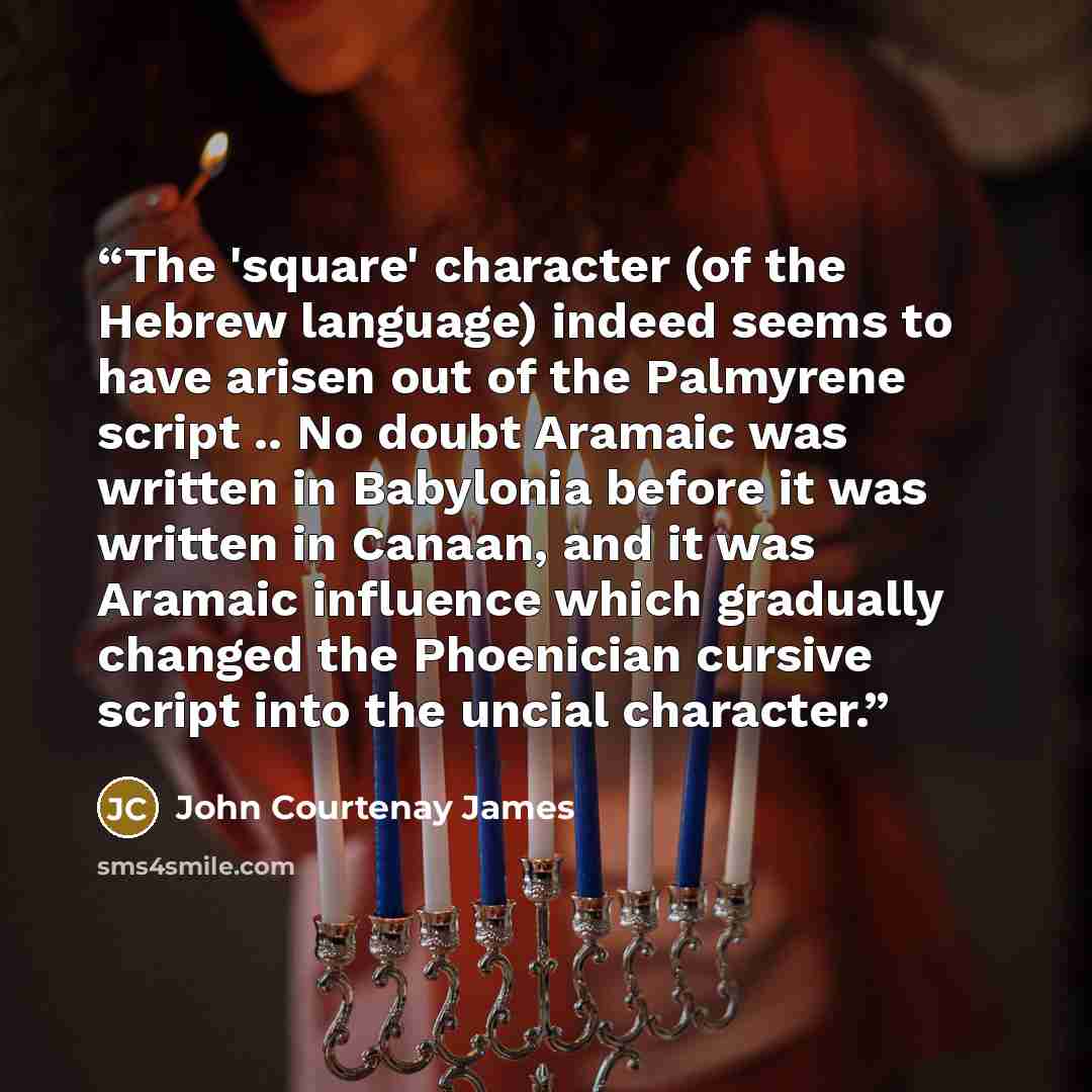 “The 'square' character (of the Hebrew language) indeed seems to have arisen out of the Palmyrene script .. No doubt Aramaic was written in Babylonia before it was written in Canaan, and it was Aramaic influence which gradually changed the Phoenician cursive script into the uncial character.” quote by John Courtenay James
