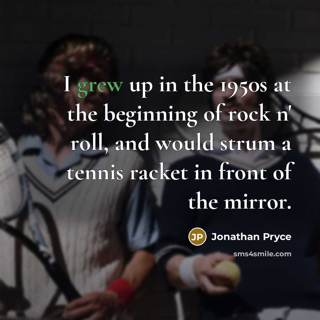 “I grew up in the 1950s at the beginning of rock n' roll, and would strum a tennis racket in front of the mirror.” quote by Jonathan Pryce