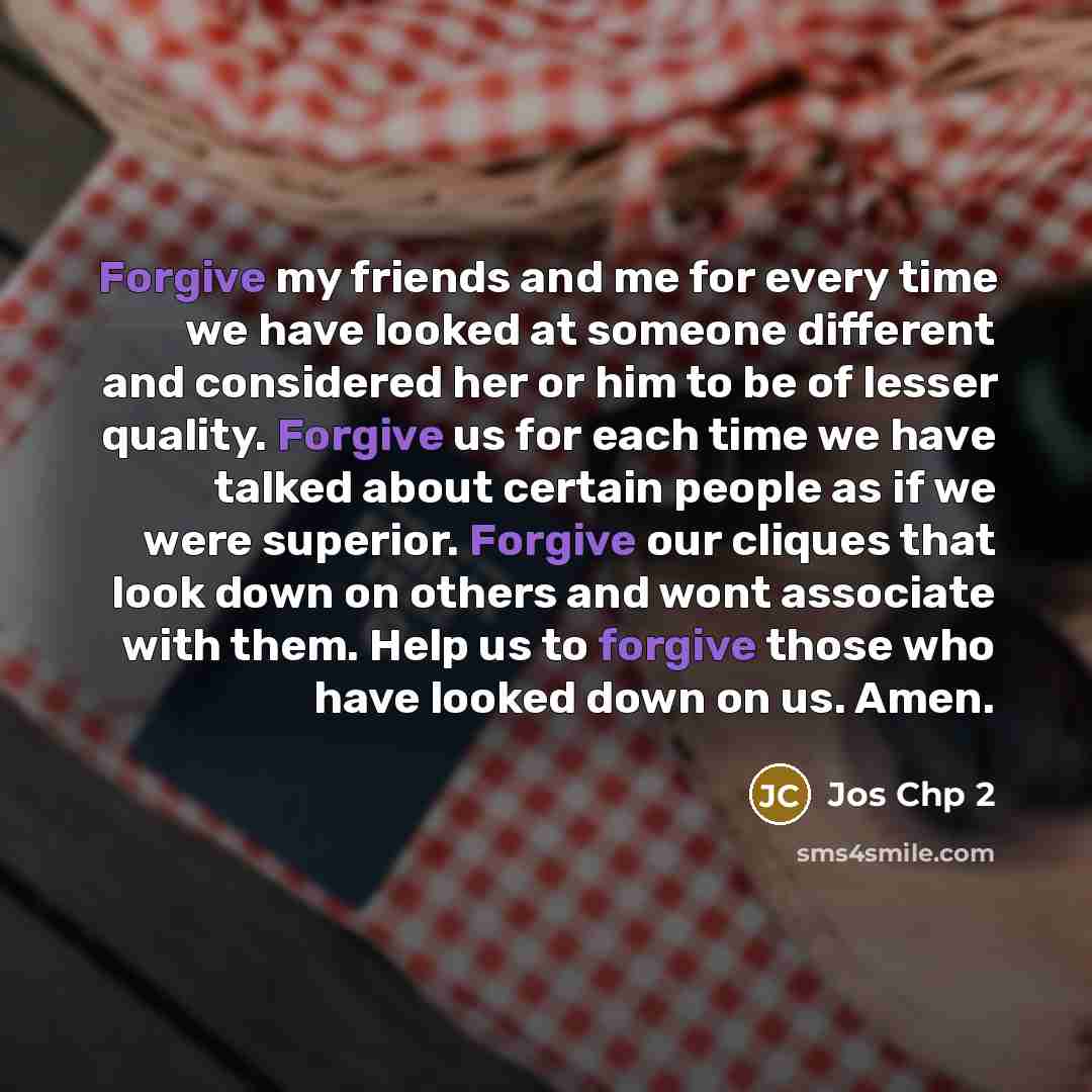 “Forgive my friends and me for every time we have looked at someone different and considered her or him to be of lesser quality. Forgive us for each time we have talked about certain people as if we were superior. Forgive our cliques that look down on others and wont associate with them. Help us to…” quote by Jos Chp 2