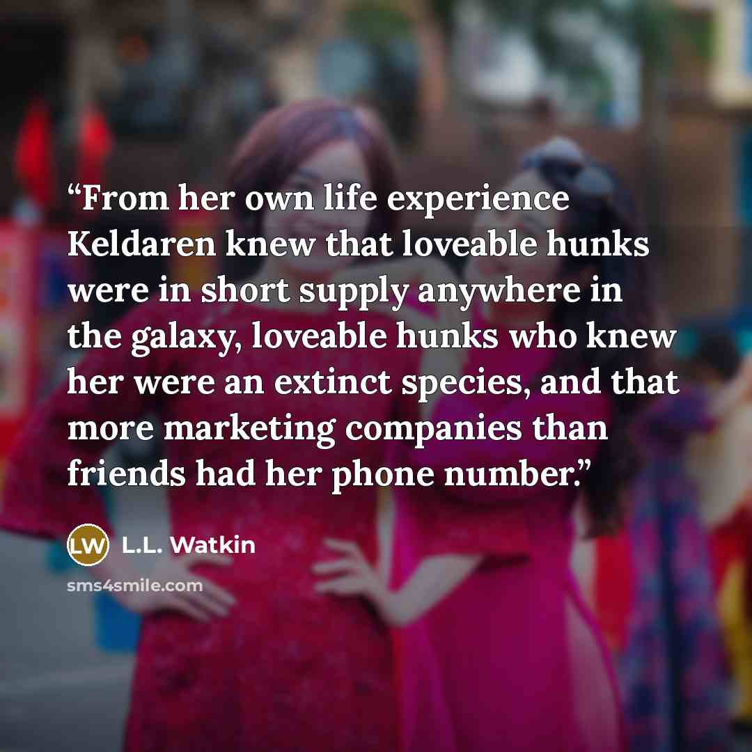 “From her own life experience Keldaren knew that loveable hunks were in short supply anywhere in the galaxy, loveable hunks who knew her were an extinct species, and that more marketing companies than friends had her phone number.” quote by L.L. Watkin