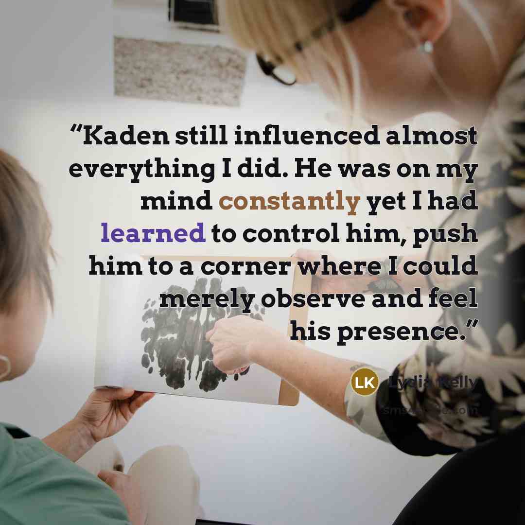 “Kaden still influenced almost everything I did. He was on my mind constantly yet I had learned to control him, push him to a corner where I could merely observe and feel his presence.” quote by Lydia Kelly