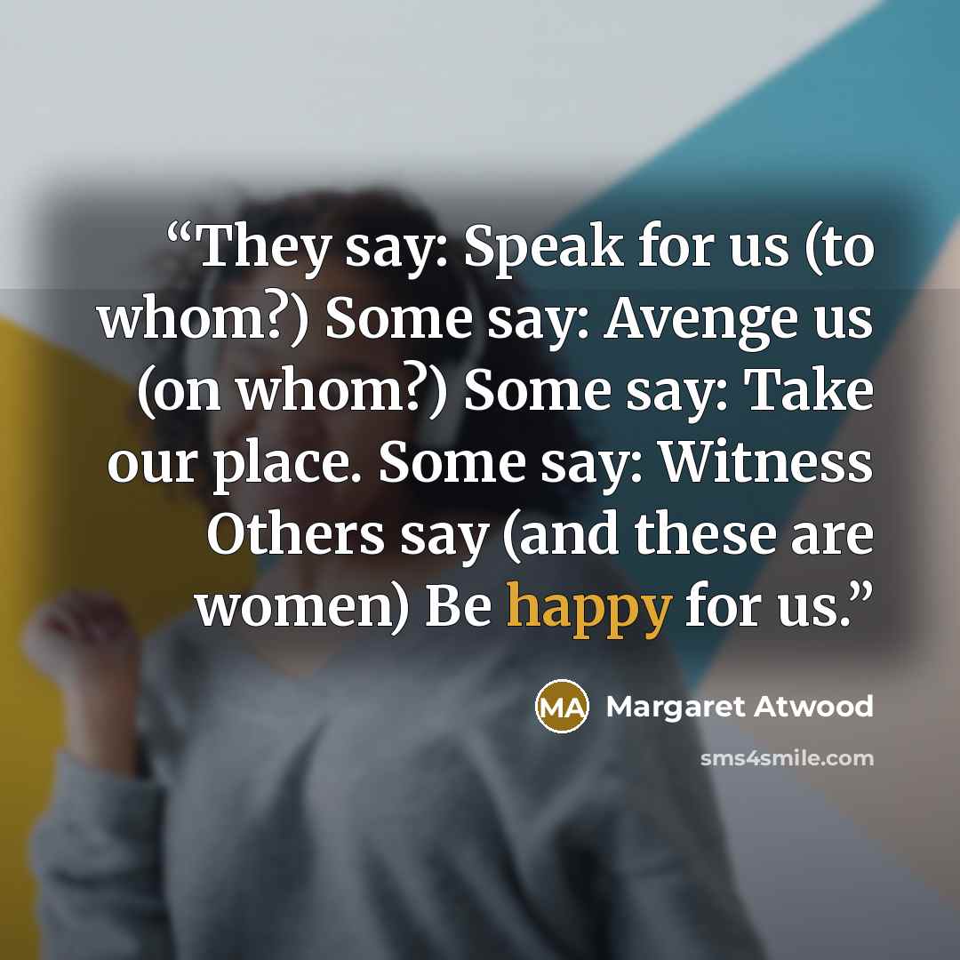 “They say: Speak for us (to whom?) Some say: Avenge us (on whom?) Some say: Take our place. Some say: Witness Others say (and these are women) Be happy for us.” quote by Margaret Atwood