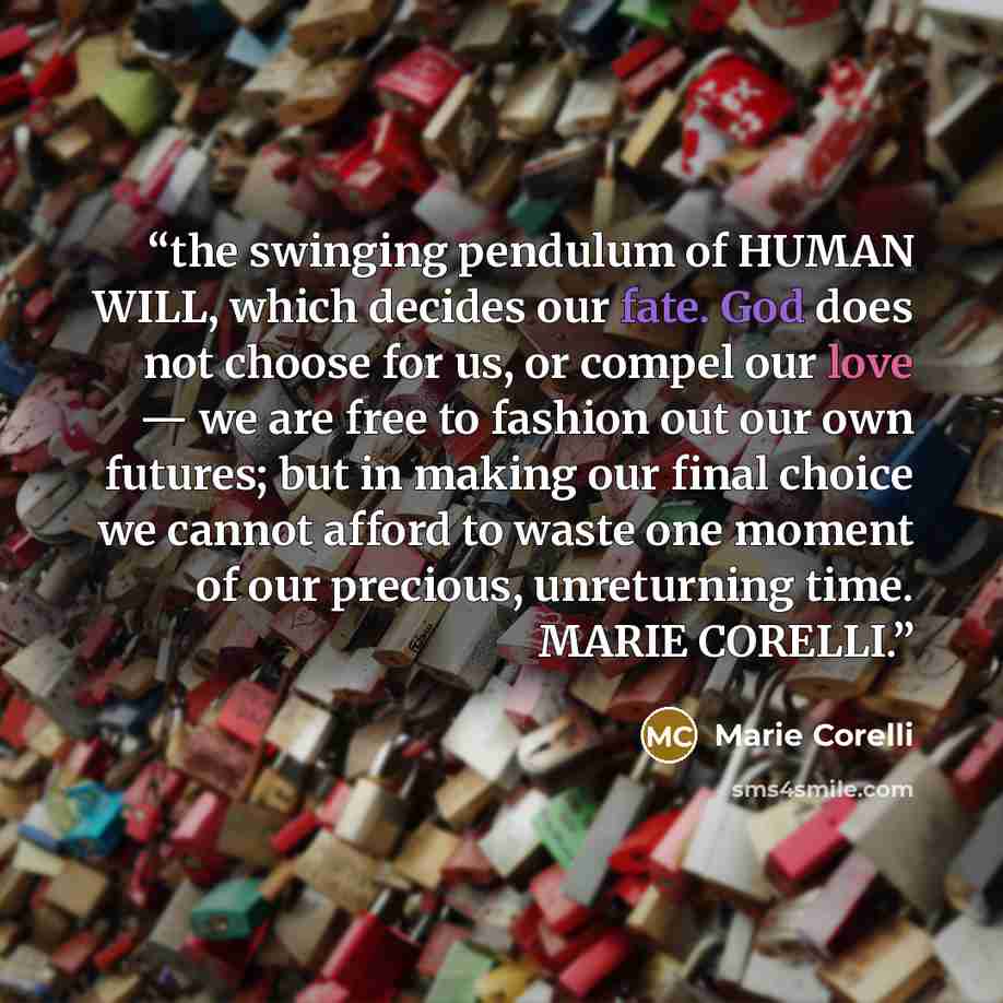 “the swinging pendulum of HUMAN WILL, which decides our fate. God does not choose for us, or compel our love — we are free to fashion out our own futures; but in making our final choice we cannot afford to waste one moment of our precious, unreturning time. MARIE CORELLI.” quote by Marie Corelli