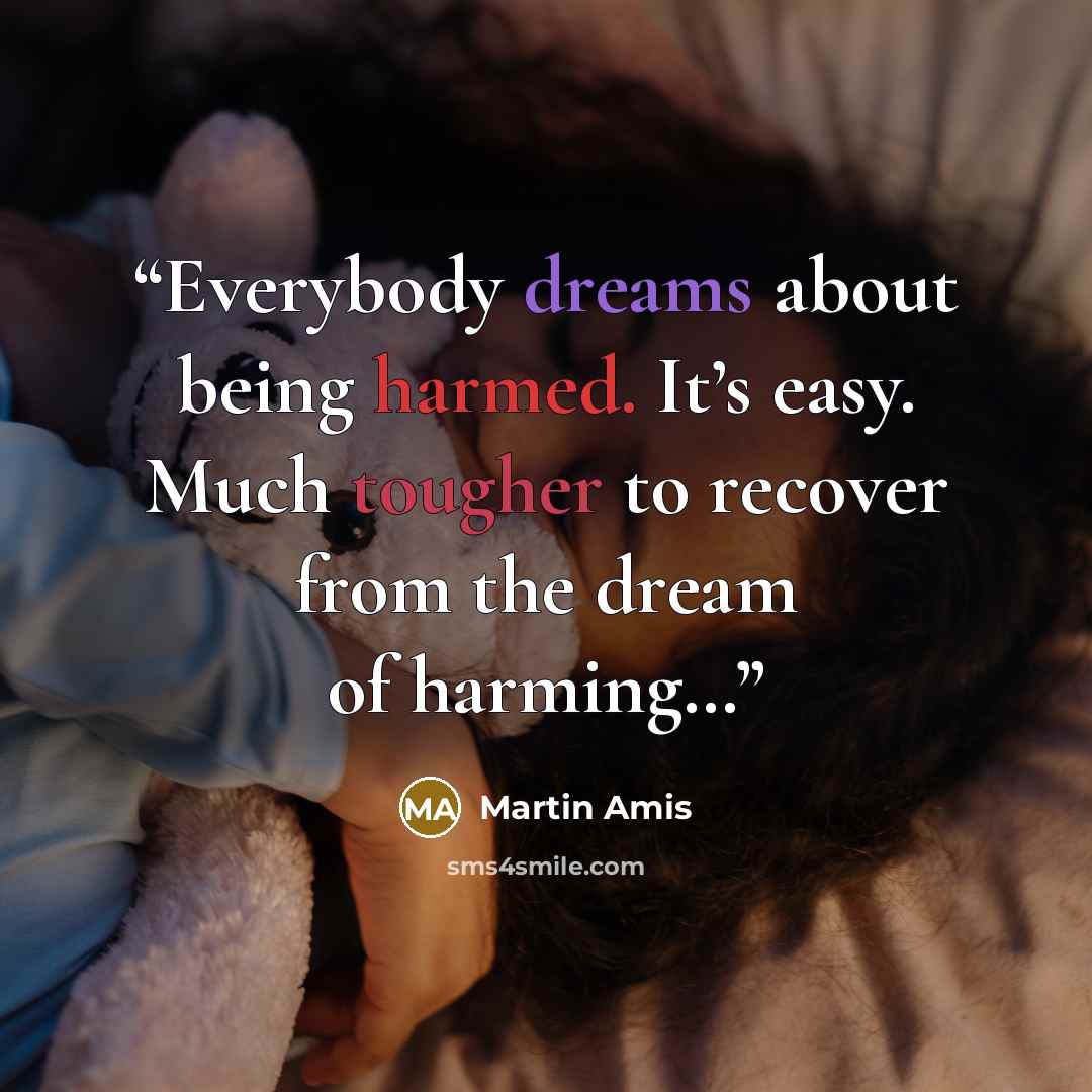 “Everybody dreams about being harmed. It’s easy. Much tougher to recover from the dream of harming…” quote by Martin Amis