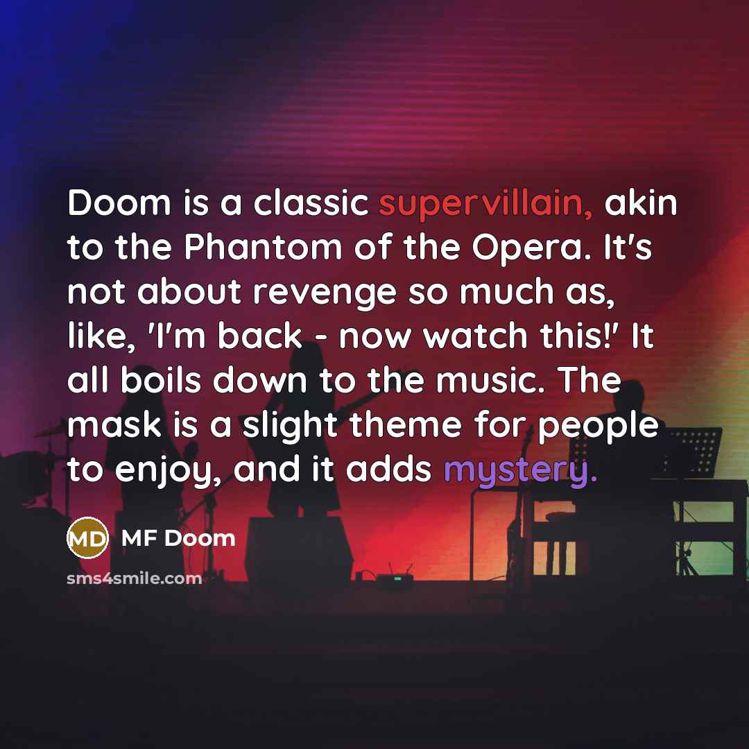 “Doom is a classic supervillain, akin to the Phantom of the Opera. It's not about revenge so much as, like, 'I'm back - now watch this!' It all boils down to the music. The mask is a slight theme for people to enjoy, and it adds mystery.” quote by MF Doom