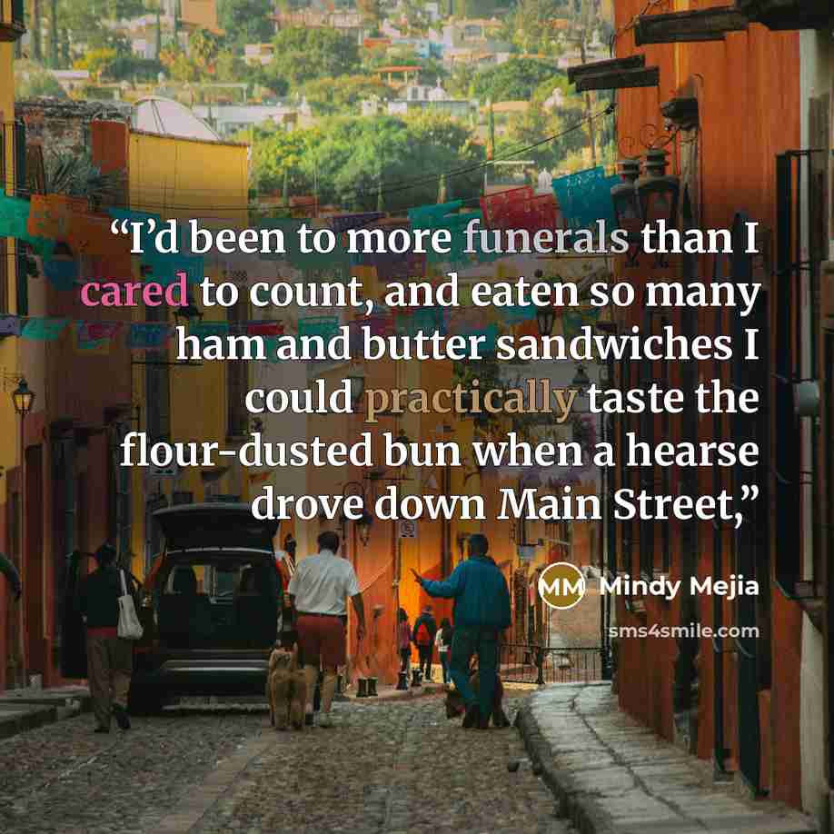“I’d been to more funerals than I cared to count, and eaten so many ham and butter sandwiches I could practically taste the flour-dusted bun when a hearse drove down Main Street,” quote by Mindy Mejia