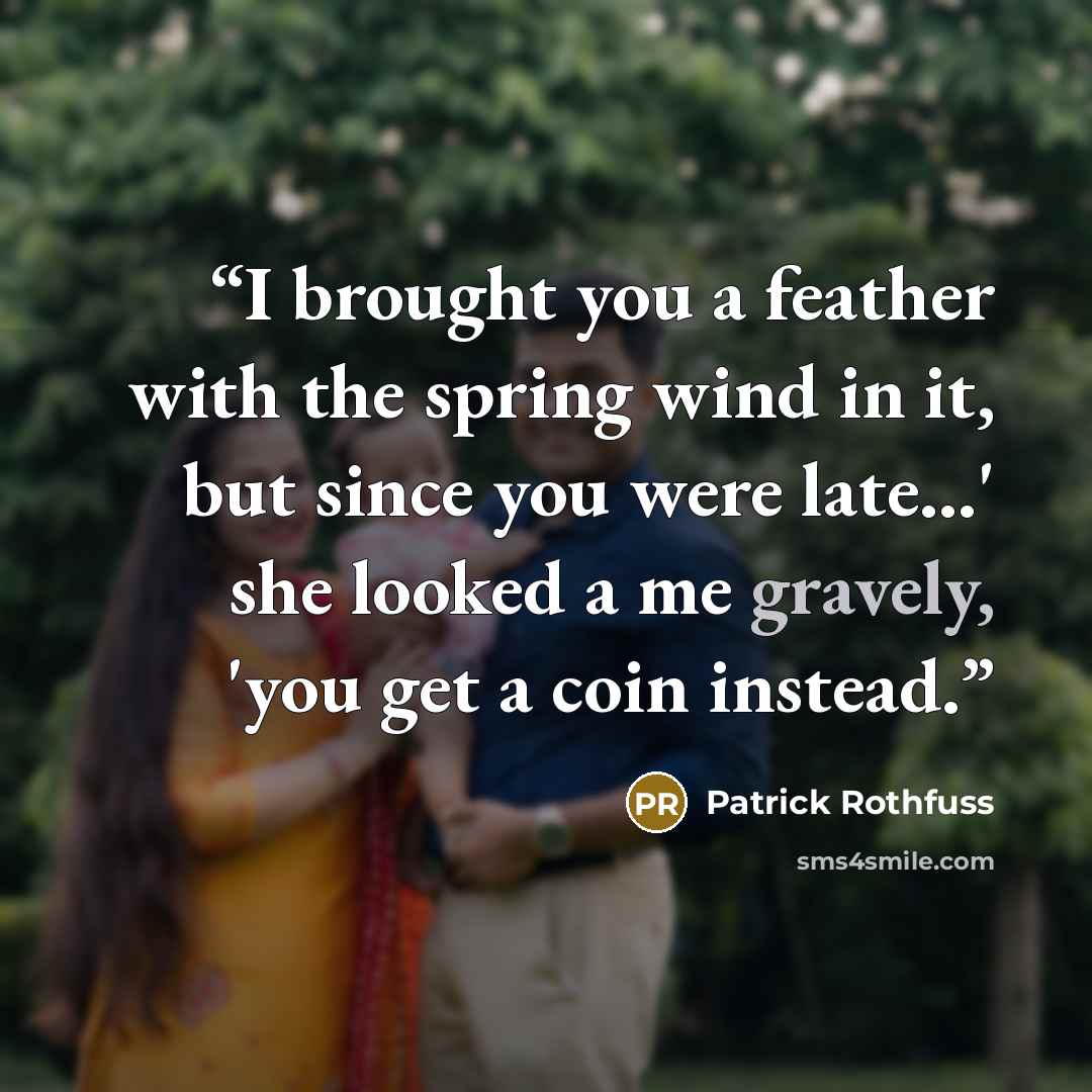 “I brought you a feather with the spring wind in it, but since you were late...' she looked a me gravely, 'you get a coin instead.” quote by Patrick Rothfuss
