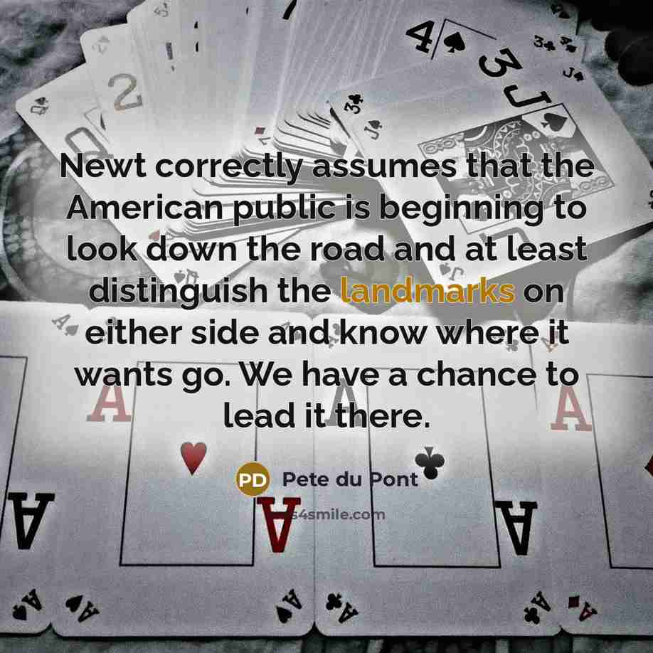 “Newt correctly assumes that the American public is beginning to look down the road and at least distinguish the landmarks on either side and know where it wants go. We have a chance to lead it there.” quote by Pete du Pont