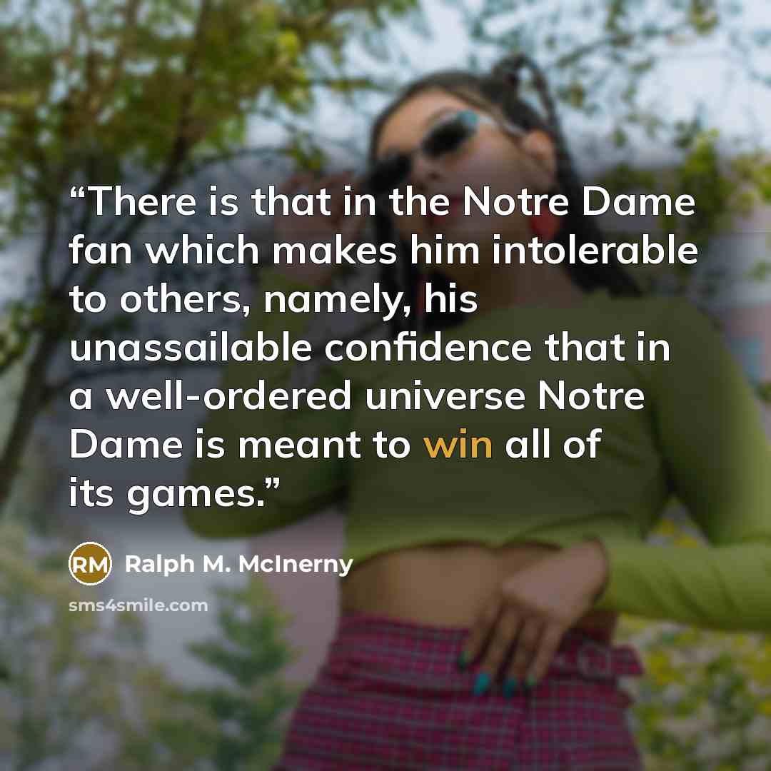 “There is that in the Notre Dame fan which makes him intolerable to others, namely, his unassailable confidence that in a well-ordered universe Notre Dame is meant to win all of its games.” quote by Ralph M. McInerny