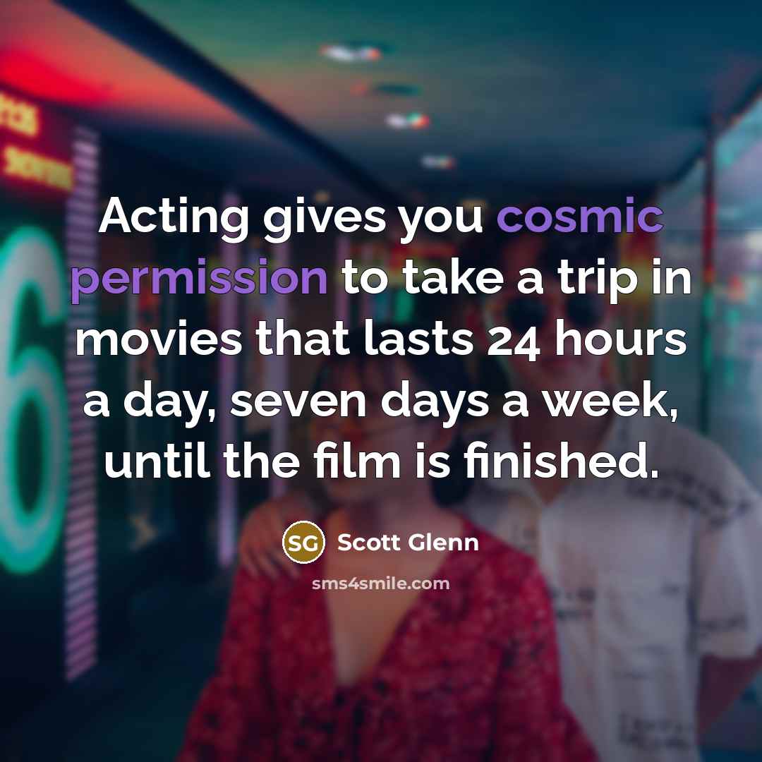 “Acting gives you cosmic permission to take a trip in movies that lasts 24 hours a day, seven days a week, until the film is finished.” quote by Scott Glenn