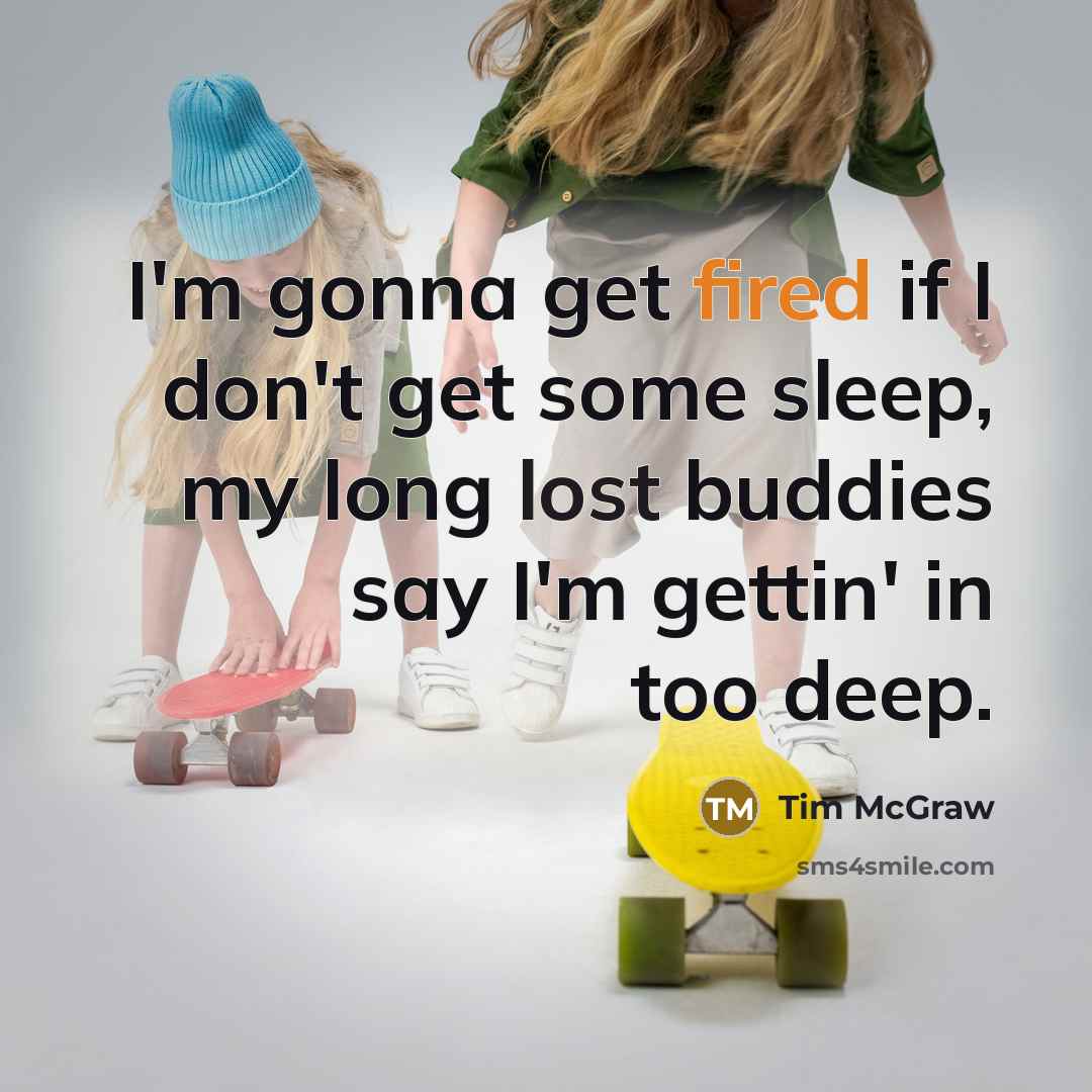 “I'm gonna get fired if I don't get some sleep, my long lost buddies say I'm gettin' in too deep.” quote by Tim McGraw