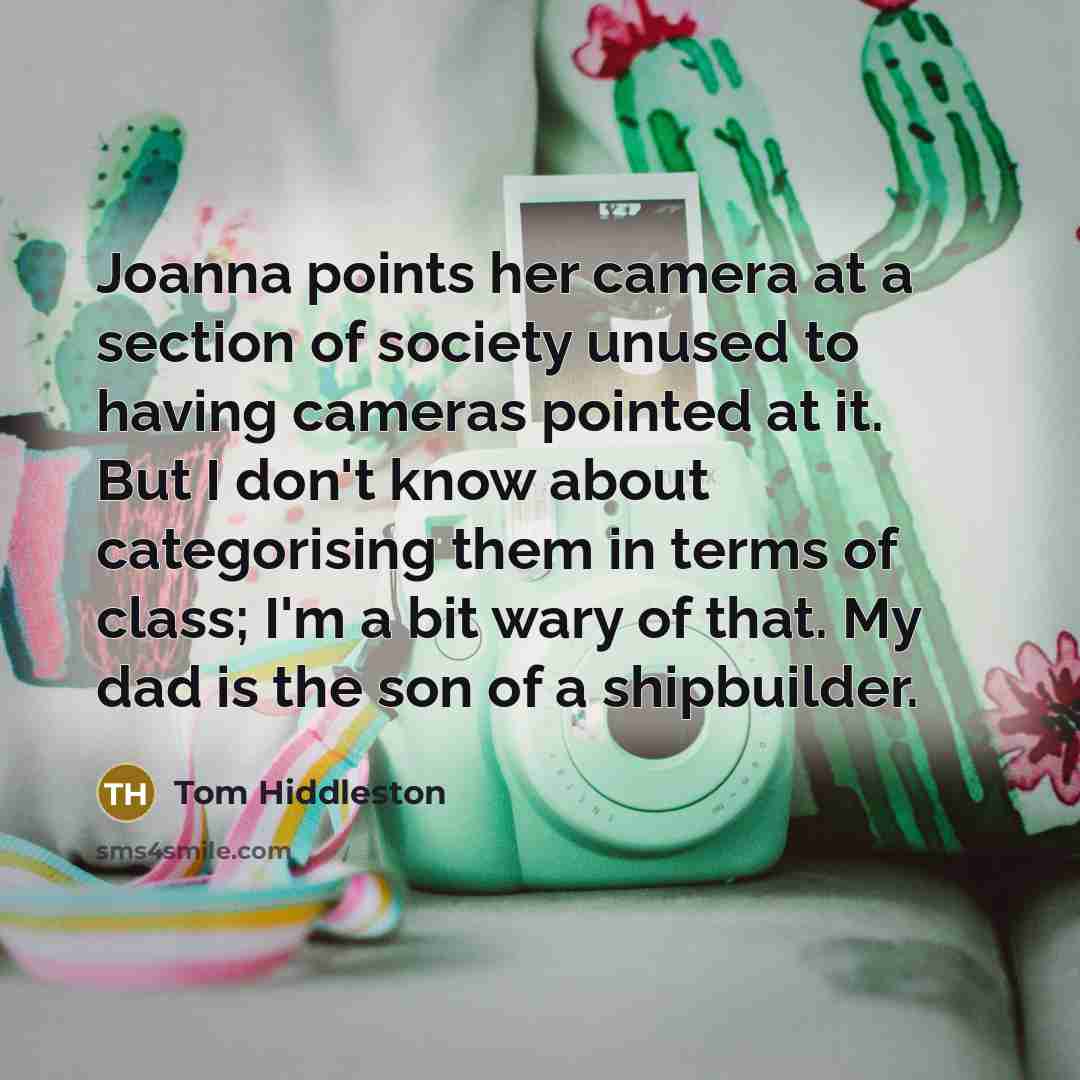 “Joanna points her camera at a section of society unused to having cameras pointed at it. But I don't know about categorising them in terms of class; I'm a bit wary of that. My dad is the son of a shipbuilder.” quote by Tom Hiddleston