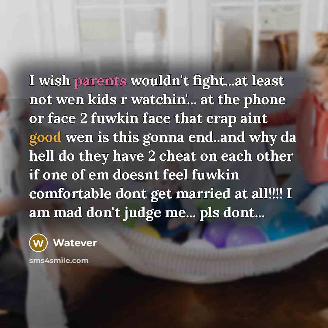 “I wish parents wouldn't fight...at least not wen kids r watchin'... at the phone or face 2 fuwkin face that crap aint good wen is this gonna end..and why da hell do they have 2 cheat on each other if one of em doesnt feel fuwkin comfortable dont get married at all!!!! I am mad don't judge me…” quote by Watever