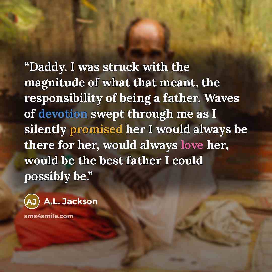 “Daddy. I was struck with the magnitude of what that meant, the responsibility of being a father. Waves of devotion swept through me as I silently promised her I would always be there for her, would always love her, would be the best father I could possibly be.” quote by A.L. Jackson