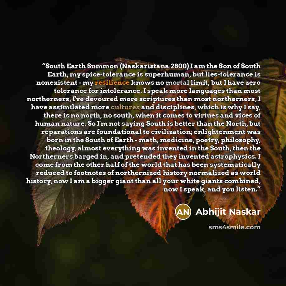 “South Earth Summon (Naskaristana 2800) I am the Son of South Earth, my spice-tolerance is superhuman, but lies-tolerance is nonexistent - my resilience knows no mortal limit, but I have zero tolerance for intolerance. I speak more languages than most northerners, I've devoured more scriptures than…” quote by Abhijit Naskar