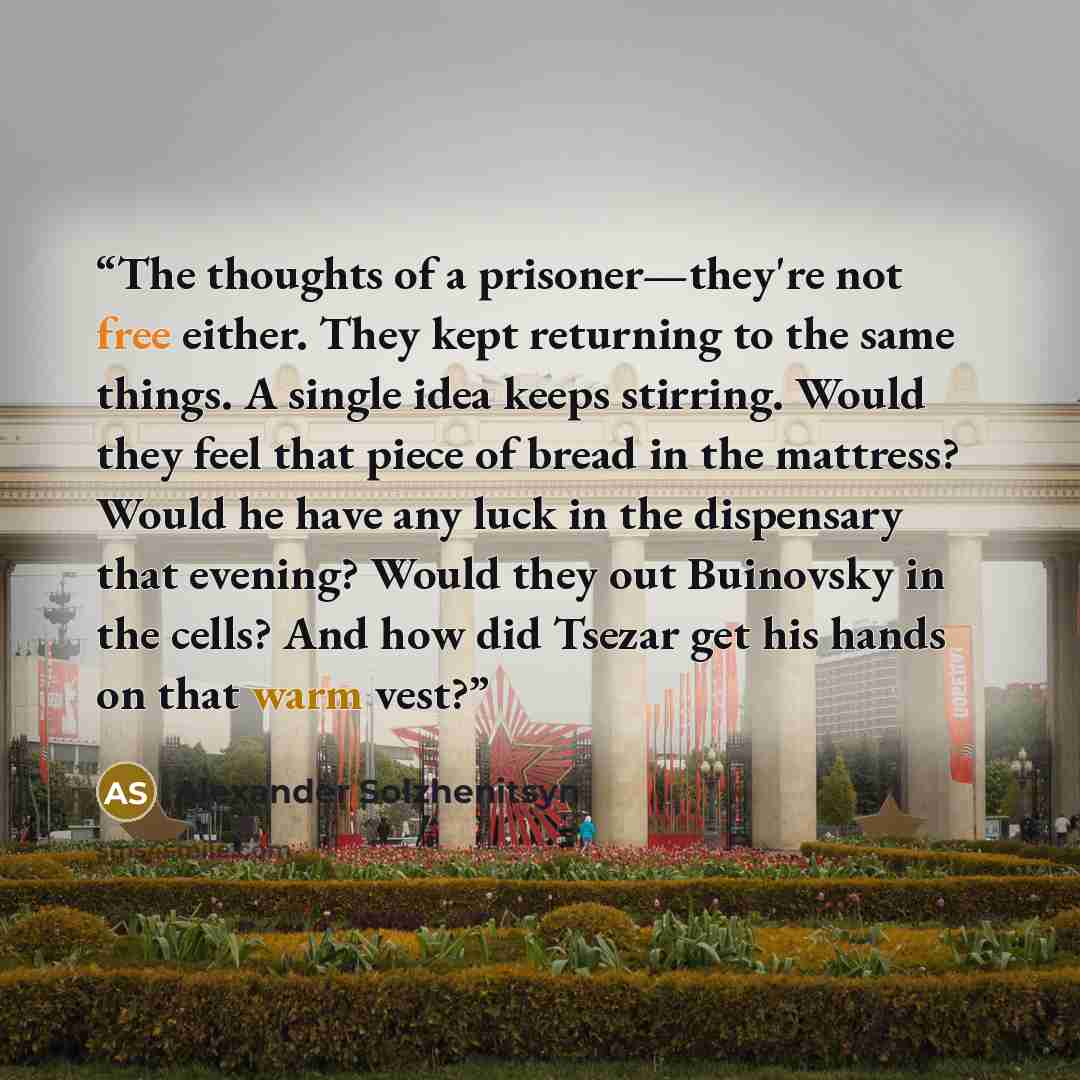“The thoughts of a prisoner—they're not free either. They kept returning to the same things. A single idea keeps stirring. Would they feel that piece of bread in the mattress? Would he have any luck in the dispensary that evening? Would they out Buinovsky in the cells? And how did Tsezar get his…” quote by Alexander Solzhenitsyn