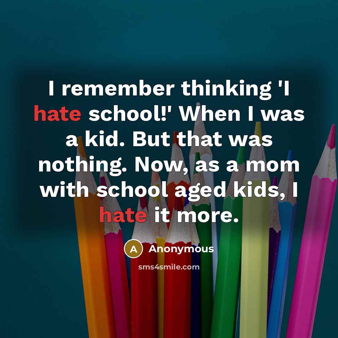 “I remember thinking 'I hate school!' When I was a kid. But that was nothing. Now, as a mom with school aged kids, I hate it more.” quote by Anonymous