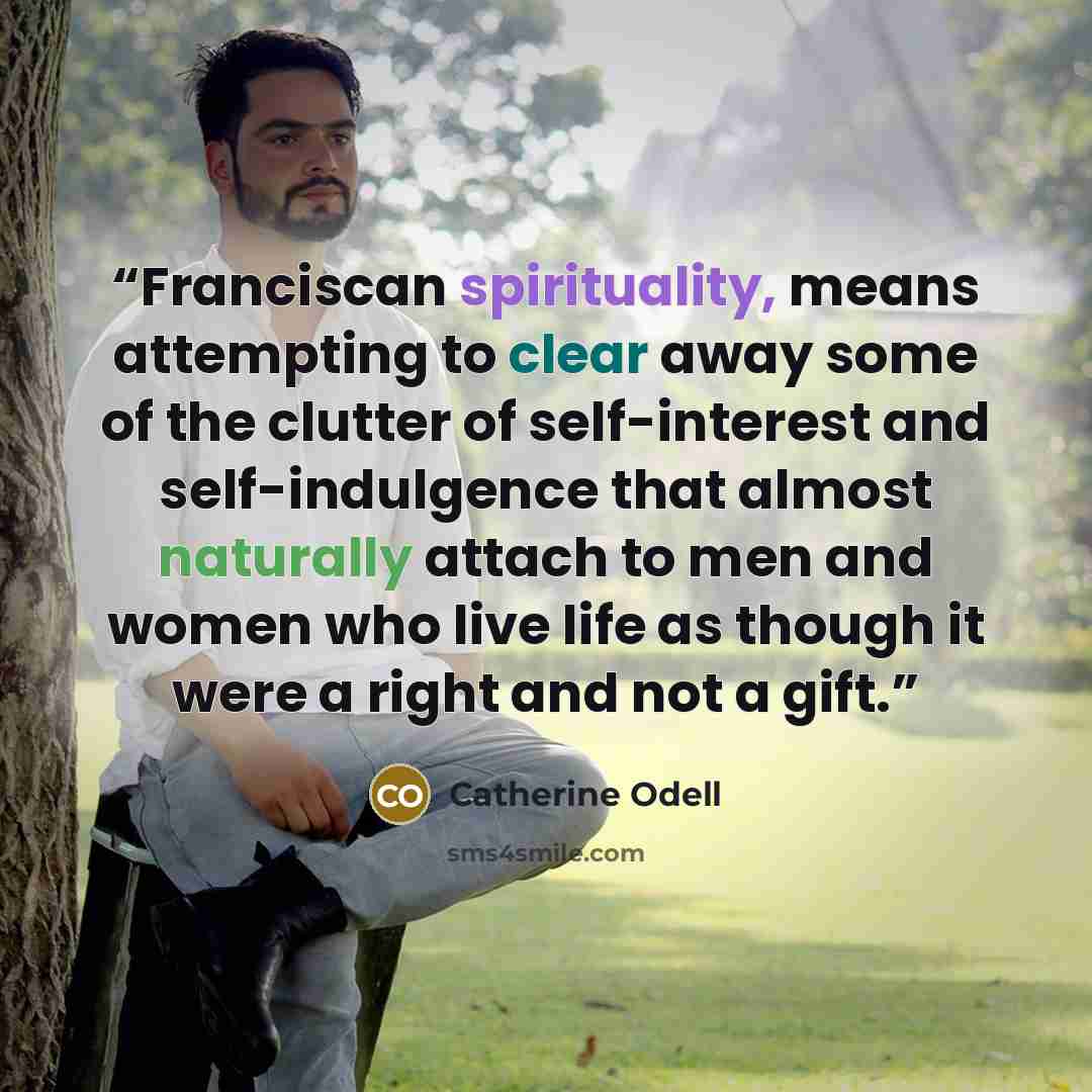 “Franciscan spirituality, means attempting to clear away some of the clutter of self-interest and self-indulgence that almost naturally attach to men and women who live life as though it were a right and not a gift.” quote by Catherine Odell