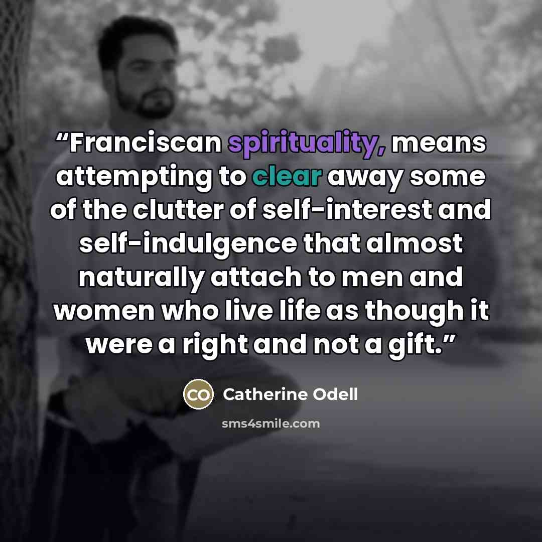 “Franciscan spirituality, means attempting to clear away some of the clutter of self-interest and self-indulgence that almost naturally attach to men and women who live life as though it were a right and not a gift.” quote by Catherine Odell