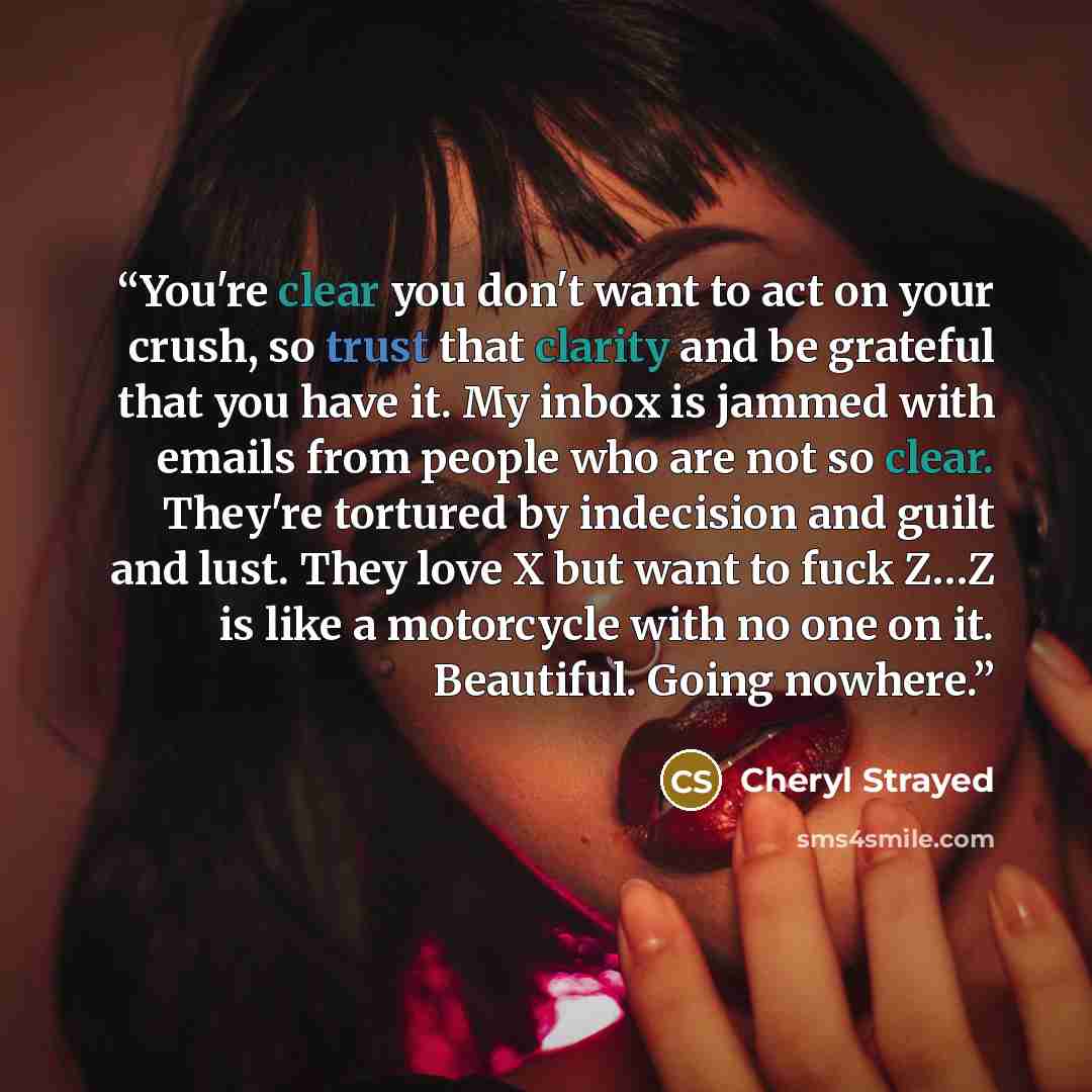 “You're clear you don't want to act on your crush, so trust that clarity and be grateful that you have it. My inbox is jammed with emails from people who are not so clear. They're tortured by indecision and guilt and lust. They love X but want to fuck Z…Z is like a motorcycle with no one on it…” quote by Cheryl Strayed