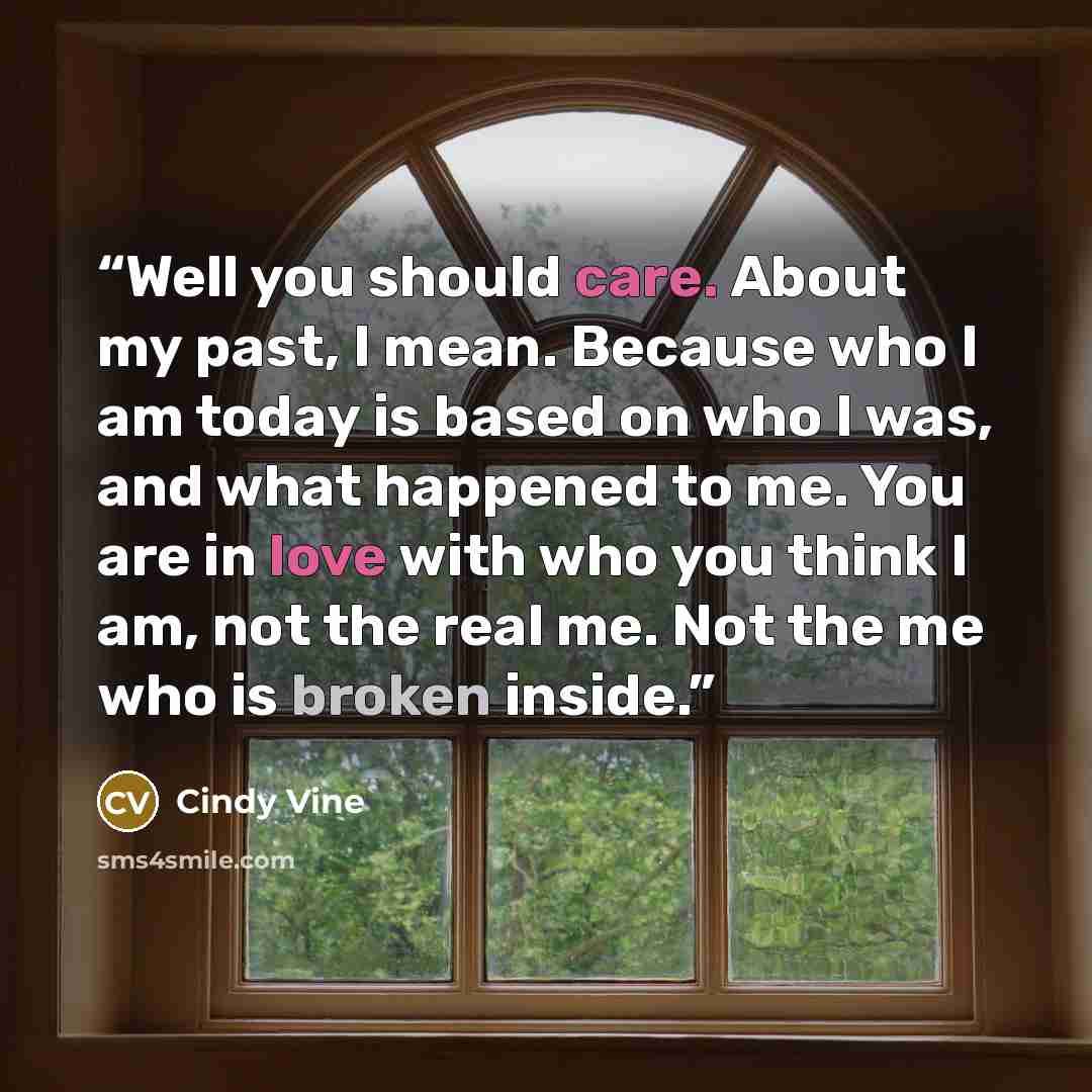 “Well you should care. About my past, I mean. Because who I am today is based on who I was, and what happened to me. You are in love with who you think I am, not the real me. Not the me who is broken inside.” quote by Cindy Vine