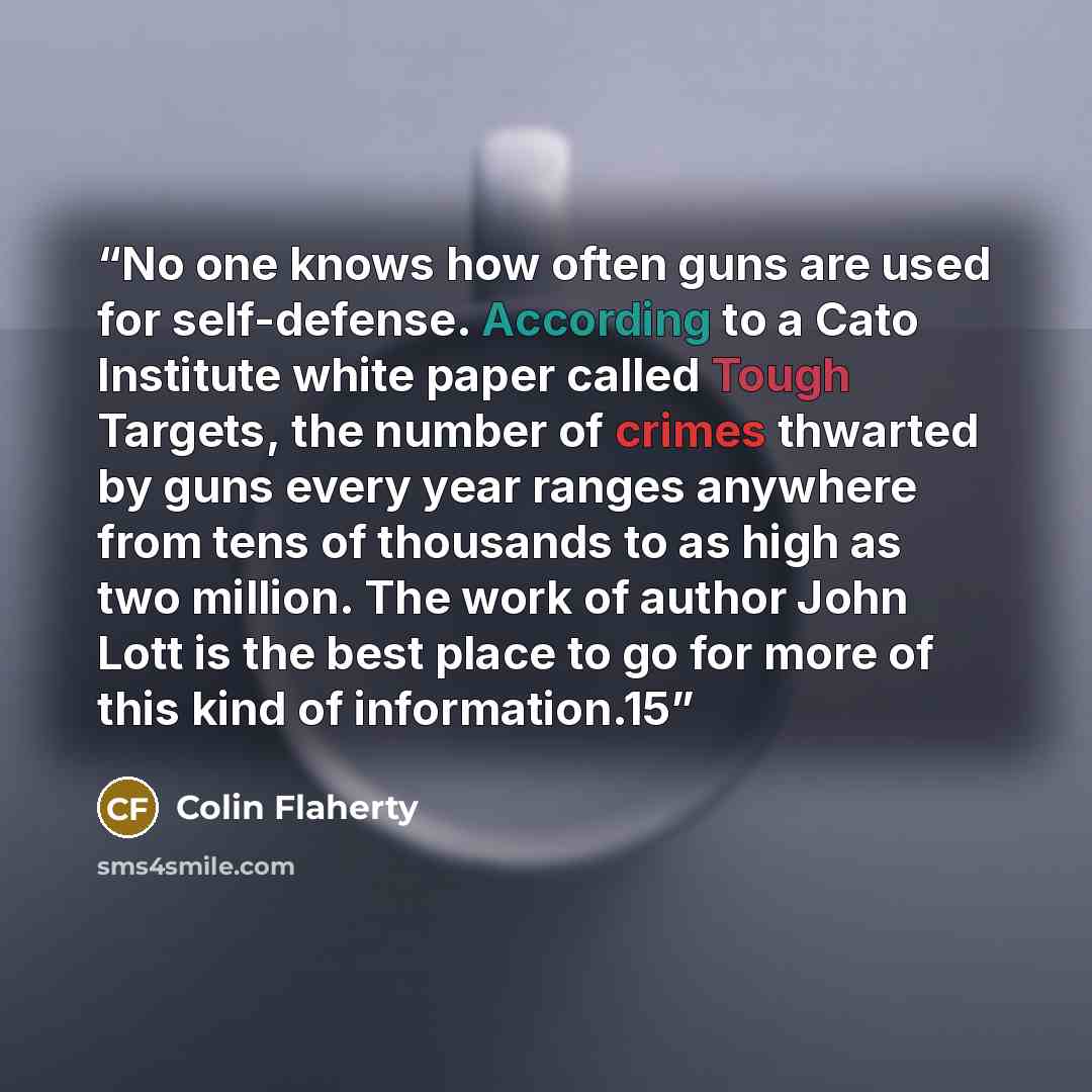 “No one knows how often guns are used for self-defense. According to a Cato Institute white paper called Tough Targets, the number of crimes thwarted by guns every year ranges anywhere from tens of thousands to as high as two million. The work of author John Lott is the best place to go for more of…” quote by Colin Flaherty