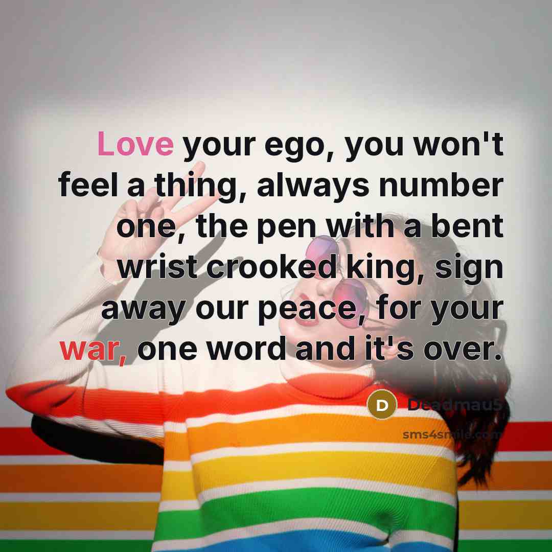 “Love your ego, you won't feel a thing, always number one, the pen with a bent wrist crooked king, sign away our peace, for your war, one word and it's over.” quote by Deadmau5