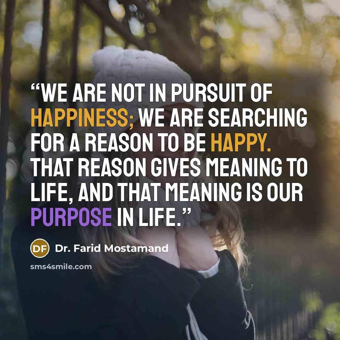 “We are not in pursuit of happiness; we are searching for a reason to be happy. That reason gives meaning to life, and that meaning is our purpose in life.” quote by Dr. Farid Mostamand