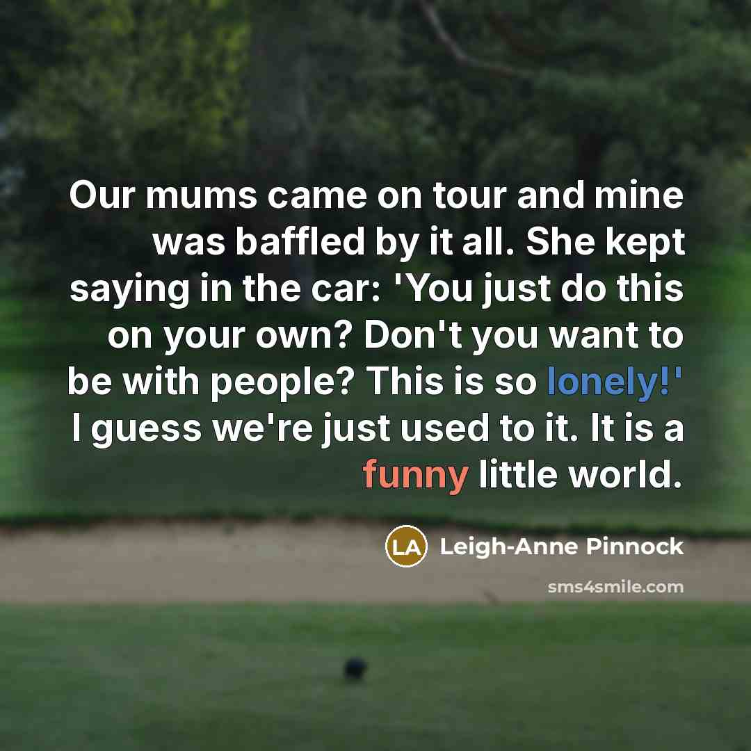 “Our mums came on tour and mine was baffled by it all. She kept saying in the car: 'You just do this on your own? Don't you want to be with people? This is so lonely!' I guess we're just used to it. It is a funny little world.” quote by Leigh-Anne Pinnock