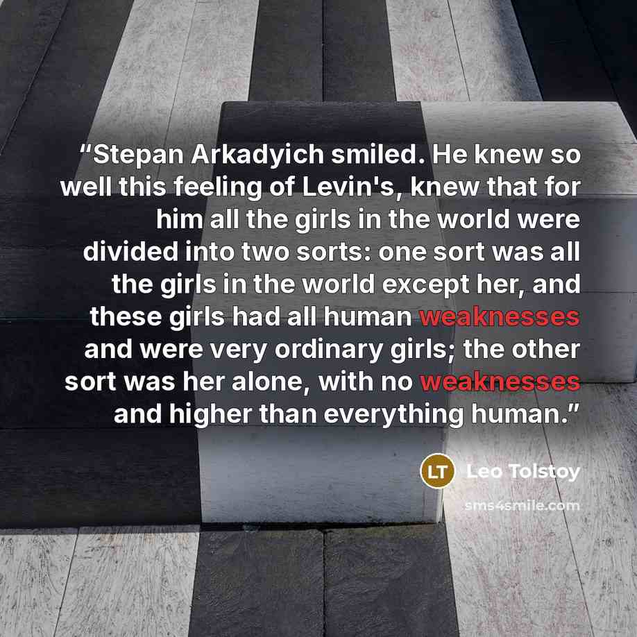 “Stepan Arkadyich smiled. He knew so well this feeling of Levin's, knew that for him all the girls in the world were divided into two sorts: one sort was all the girls in the world except her, and these girls had all human weaknesses and were very ordinary girls; the other sort was her alone, with…” quote by Leo Tolstoy