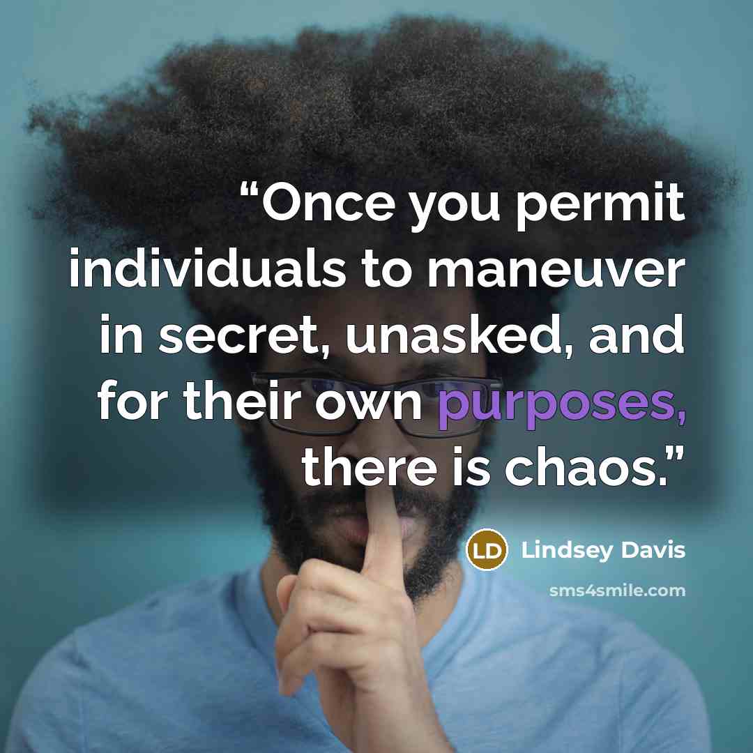 “Once you permit individuals to maneuver in secret, unasked, and for their own purposes, there is chaos.” quote by Lindsey Davis