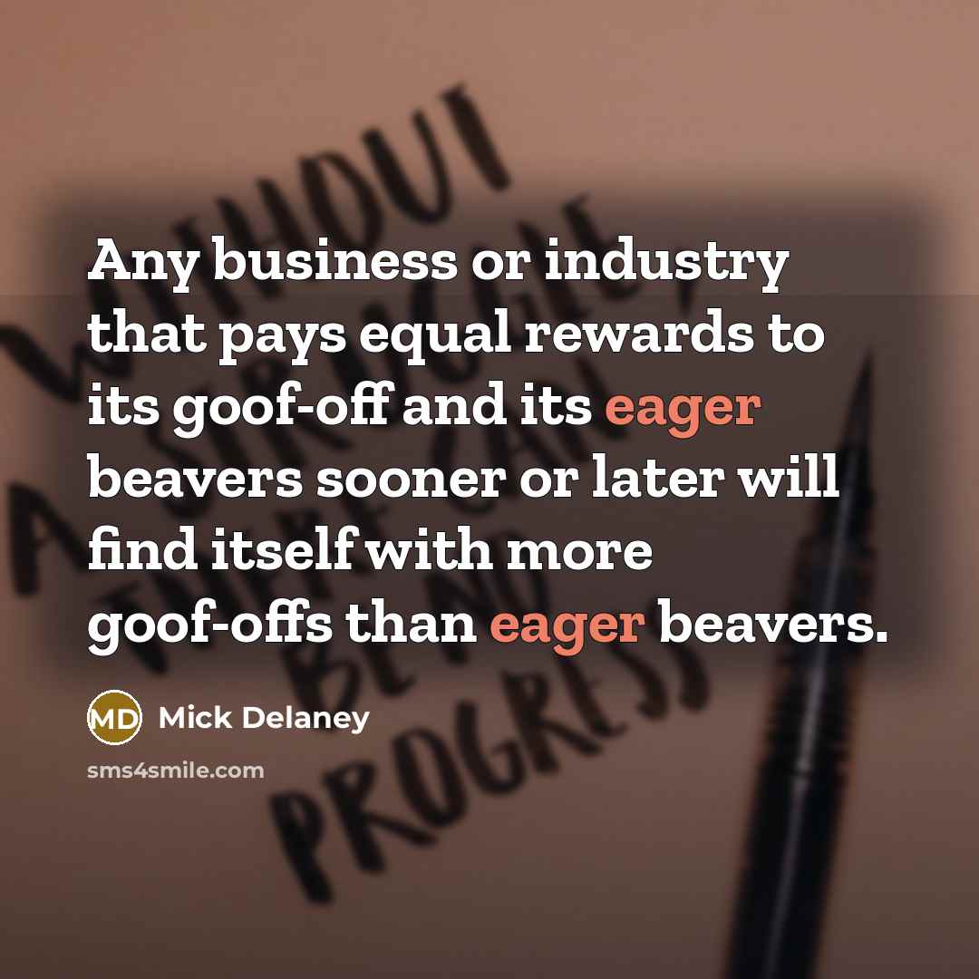 “Any business or industry that pays equal rewards to its goof-off and its eager beavers sooner or later will find itself with more goof-offs than eager beavers.” quote by Mick Delaney